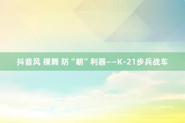 抖音风 裸舞 防“朝”利器——K-21步兵战车