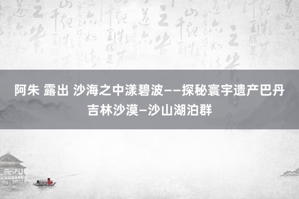 阿朱 露出 沙海之中漾碧波——探秘寰宇遗产巴丹吉林沙漠—沙山湖泊群