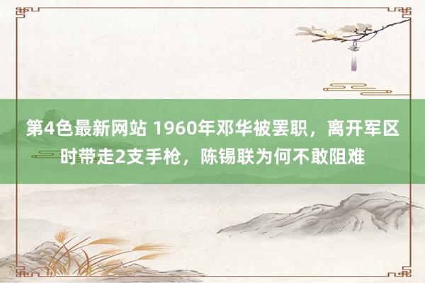 第4色最新网站 1960年邓华被罢职，离开军区时带走2支手枪，陈锡联为何不敢阻难