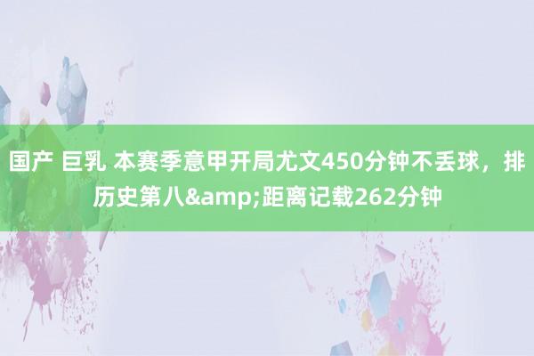 国产 巨乳 本赛季意甲开局尤文450分钟不丢球，排历史第八&距离记载262分钟