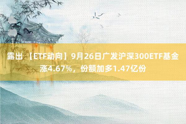 露出 【ETF动向】9月26日广发沪深300ETF基金涨4.67%，份额加多1.47亿份