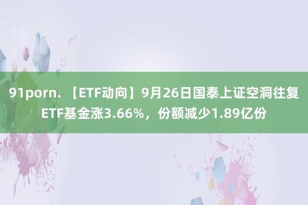 91porn. 【ETF动向】9月26日国泰上证空洞往复ETF基金涨3.66%，份额减少1.89亿份