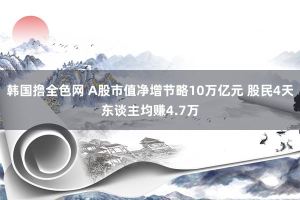 韩国撸全色网 A股市值净增节略10万亿元 股民4天东谈主均赚4.7万