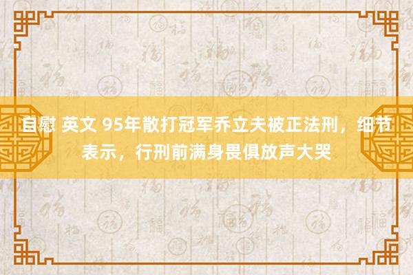 自慰 英文 95年散打冠军乔立夫被正法刑，细节表示，行刑前满身畏俱放声大哭