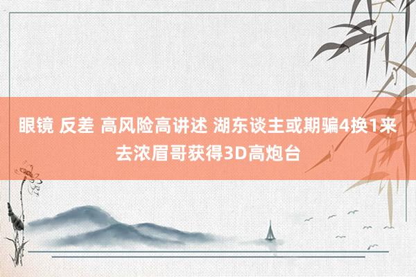 眼镜 反差 高风险高讲述 湖东谈主或期骗4换1来去浓眉哥获得3D高炮台