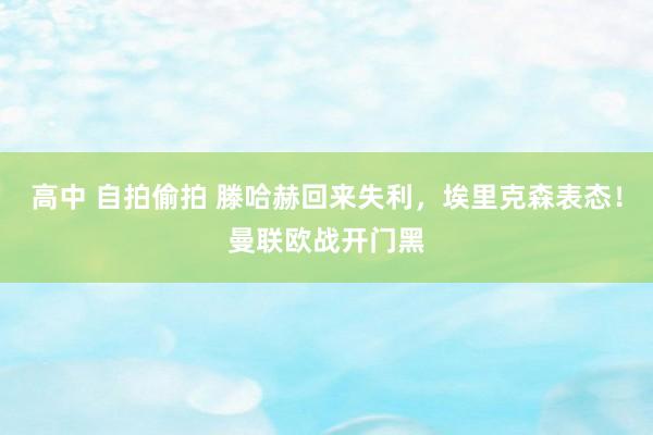 高中 自拍偷拍 滕哈赫回来失利，埃里克森表态！曼联欧战开门黑