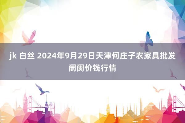 jk 白丝 2024年9月29日天津何庄子农家具批发阛阓价钱行情