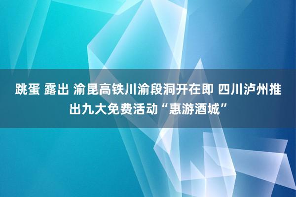 跳蛋 露出 渝昆高铁川渝段洞开在即 四川泸州推出九大免费活动“惠游酒城”