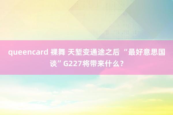 queencard 裸舞 天堑变通途之后 “最好意思国谈”G227将带来什么？