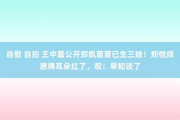 自慰 自拍 王中磊公开郑凯苗苗已生三娃！郑恺烦懑得耳朵红了，叹：早知谈了