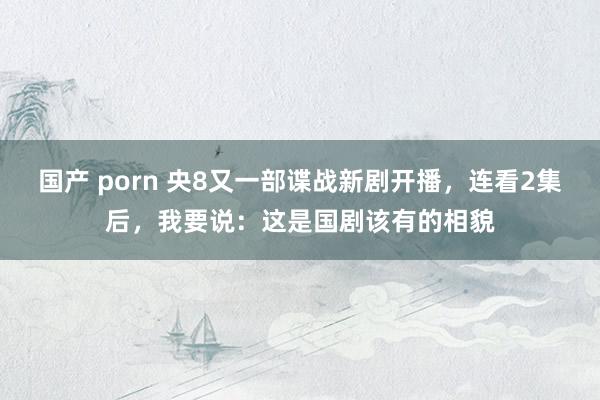 国产 porn 央8又一部谍战新剧开播，连看2集后，我要说：这是国剧该有的相貌