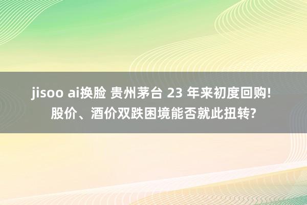 jisoo ai换脸 贵州茅台 23 年来初度回购! 股价、酒价双跌困境能否就此扭转?