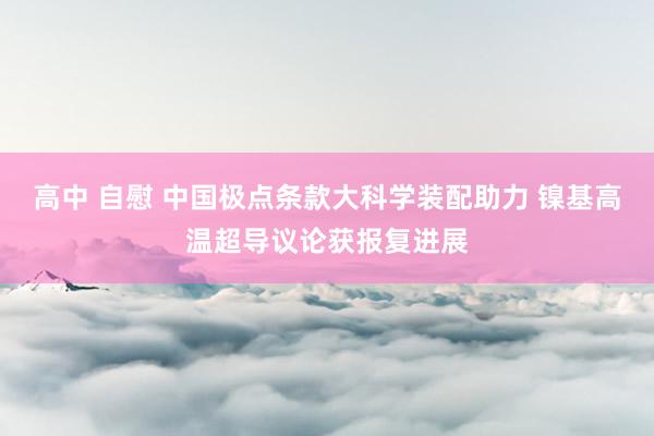 高中 自慰 中国极点条款大科学装配助力 镍基高温超导议论获报复进展