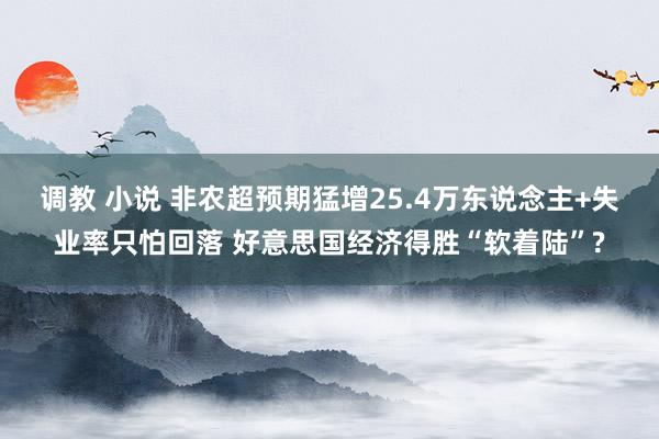 调教 小说 非农超预期猛增25.4万东说念主+失业率只怕回落 好意思国经济得胜“软着陆”?