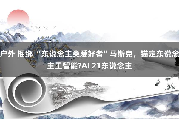 户外 捆绑 “东说念主类爱好者”马斯克，锚定东说念主工智能?AI 21东说念主