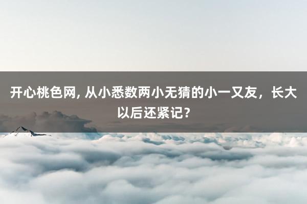 开心桃色网， 从小悉数两小无猜的小一又友，长大以后还紧记？