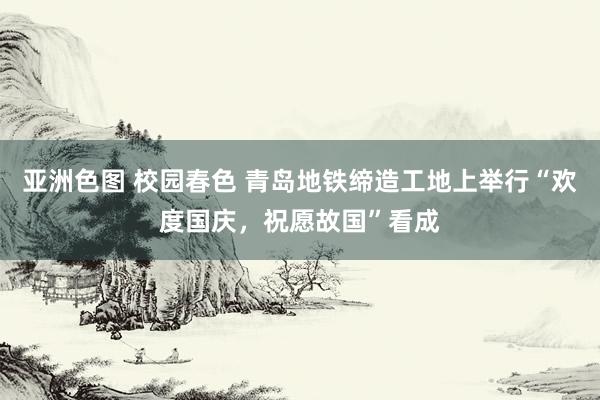 亚洲色图 校园春色 青岛地铁缔造工地上举行“欢度国庆，祝愿故国”看成