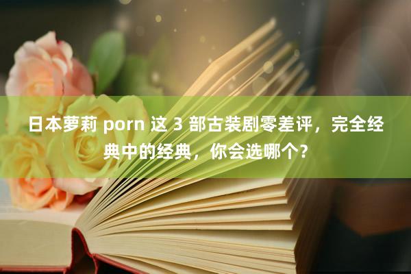 日本萝莉 porn 这 3 部古装剧零差评，完全经典中的经典，你会选哪个？