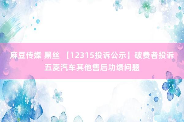 麻豆传媒 黑丝 【12315投诉公示】破费者投诉五菱汽车其他售后功绩问题