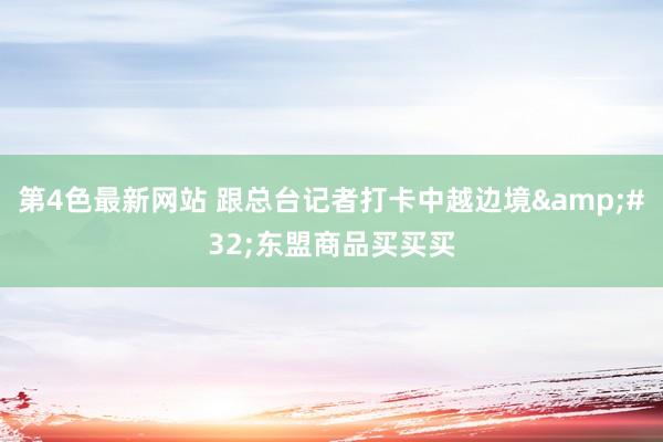 第4色最新网站 跟总台记者打卡中越边境&#32;东盟商品买买买