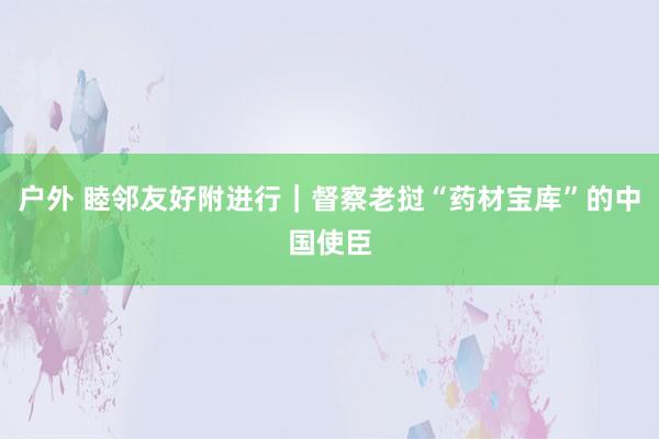 户外 睦邻友好附进行｜督察老挝“药材宝库”的中国使臣