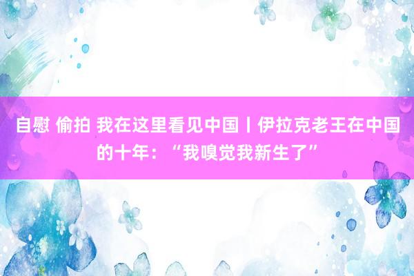 自慰 偷拍 我在这里看见中国丨伊拉克老王在中国的十年：“我嗅觉我新生了”