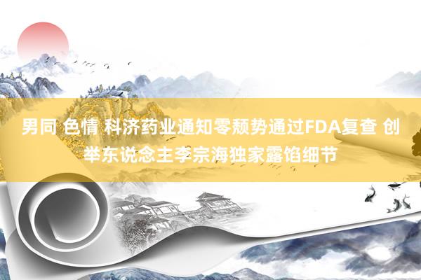 男同 色情 科济药业通知零颓势通过FDA复查 创举东说念主李宗海独家露馅细节