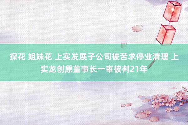 探花 姐妹花 上实发展子公司被苦求停业清理 上实龙创原董事长一审被判21年