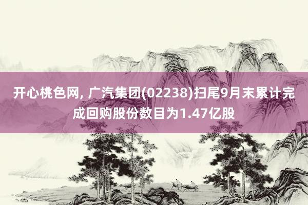 开心桃色网， 广汽集团(02238)扫尾9月末累计完成回购股份数目为1.47亿股