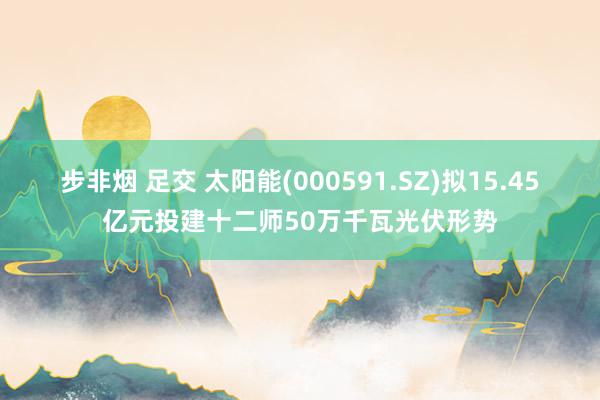 步非烟 足交 太阳能(000591.SZ)拟15.45亿元投建十二师50万千瓦光伏形势