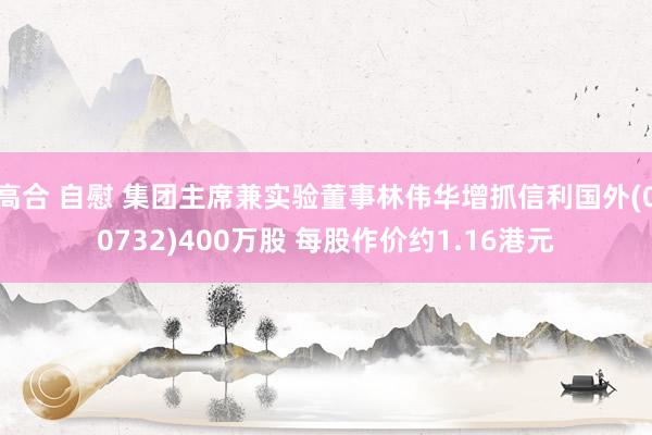 高合 自慰 集团主席兼实验董事林伟华增抓信利国外(00732)400万股 每股作价约1.16港元