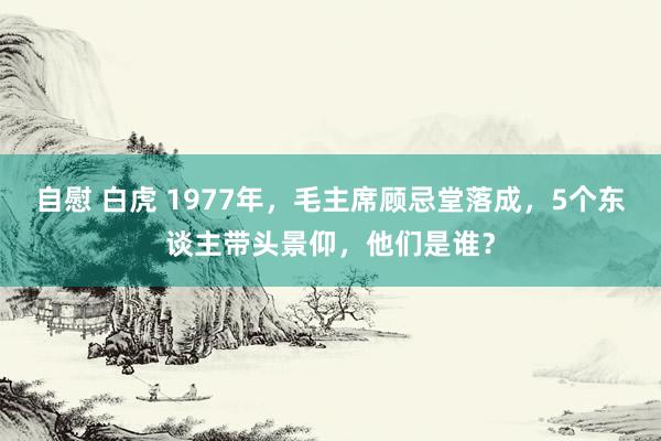 自慰 白虎 1977年，毛主席顾忌堂落成，5个东谈主带头景仰，他们是谁？