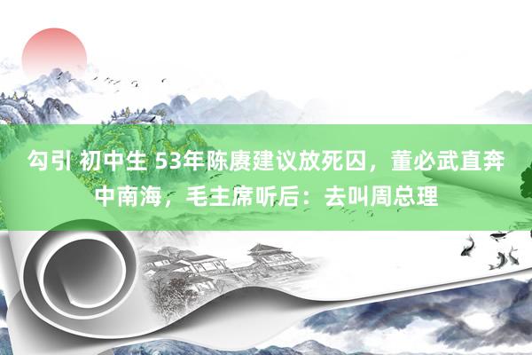 勾引 初中生 53年陈赓建议放死囚，董必武直奔中南海，毛主席听后：去叫周总理