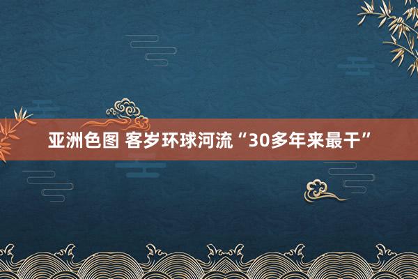 亚洲色图 客岁环球河流“30多年来最干”