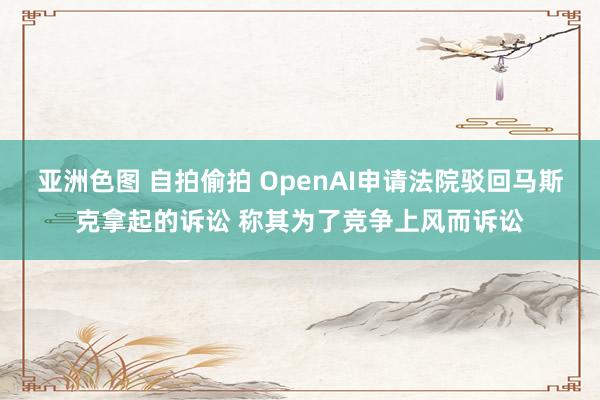 亚洲色图 自拍偷拍 OpenAI申请法院驳回马斯克拿起的诉讼 称其为了竞争上风而诉讼