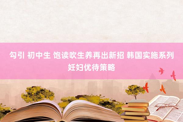 勾引 初中生 饱读吹生养再出新招 韩国实施系列妊妇优待策略