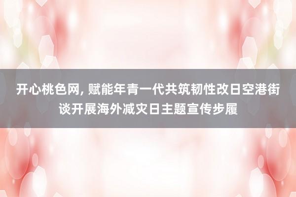 开心桃色网， 赋能年青一代共筑韧性改日空港街谈开展海外减灾日主题宣传步履