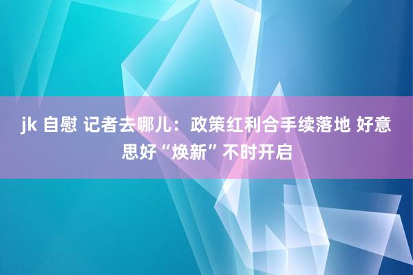 jk 自慰 记者去哪儿：政策红利合手续落地 好意思好“焕新”不时开启