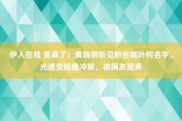 伊人在线 笑麻了！黄晓明听见粉丝喊叶柯名字，光速变脸瞪冷眼，被网友捉弄