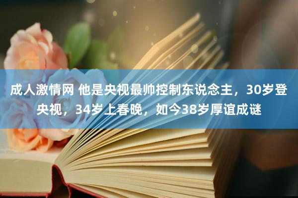 成人激情网 他是央视最帅控制东说念主，30岁登央视，34岁上春晚，如今38岁厚谊成谜