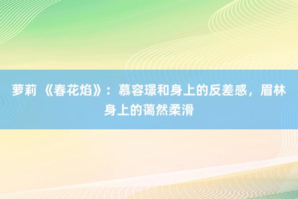 萝莉 《春花焰》：慕容璟和身上的反差感，眉林身上的蔼然柔滑