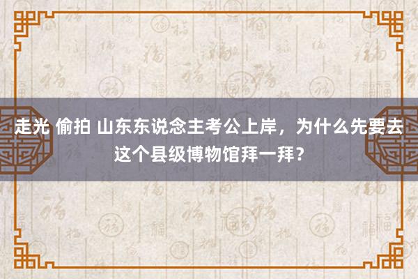 走光 偷拍 山东东说念主考公上岸，为什么先要去这个县级博物馆拜一拜？