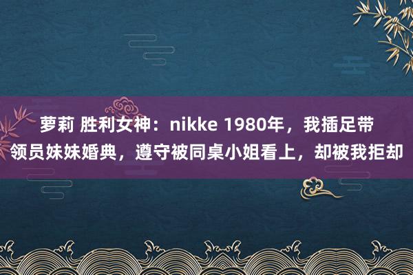 萝莉 胜利女神：nikke 1980年，我插足带领员妹妹婚典，遵守被同桌小姐看上，却被我拒却