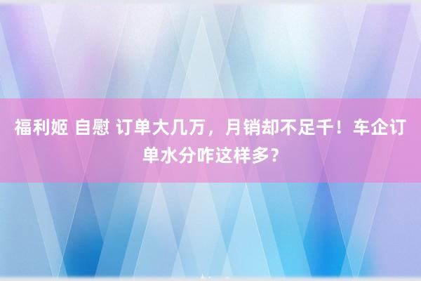 福利姬 自慰 订单大几万，月销却不足千！车企订单水分咋这样多？