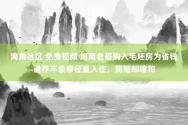 海角社区 免费视频 河南老哥购入毛坯房为省钱遴荐不装修径直入住，简短却暄和