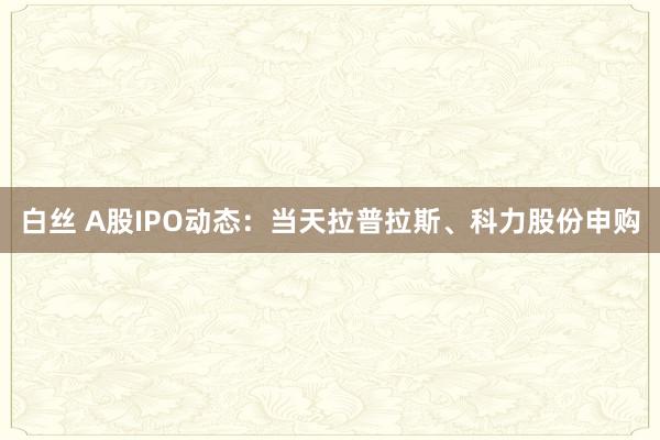 白丝 A股IPO动态：当天拉普拉斯、科力股份申购