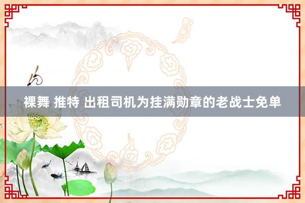 裸舞 推特 出租司机为挂满勋章的老战士免单