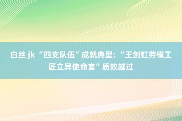 白丝 jk “四支队伍”成就典型: “王剑虹劳模工匠立异使命室”质效越过