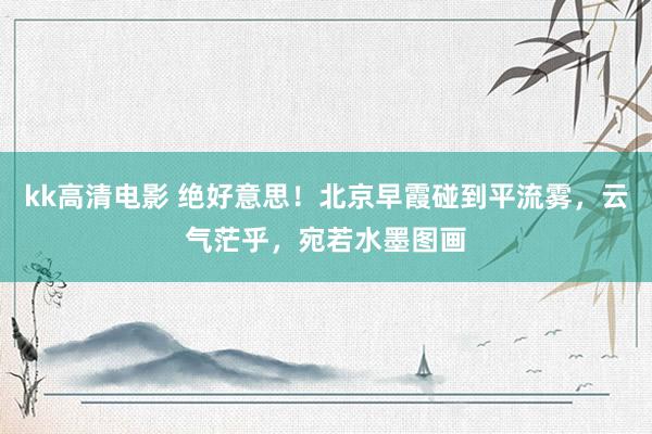 kk高清电影 绝好意思！北京早霞碰到平流雾，云气茫乎，宛若水墨图画