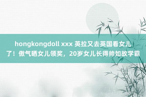 hongkongdoll xxx 英拉又去英国看女儿了！傲气晒女儿领奖，20岁女儿长得帅如故学霸